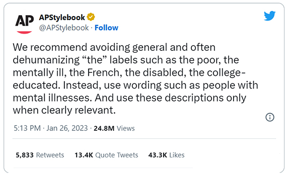 We recommend avoiding general and often dehumanizing 'the' labels such as the poor, the mentally ill, the French, the disabled, the college-educated. Instead, use wording such as people with mental illnesses. And use these descriptions only when clearly relevant.